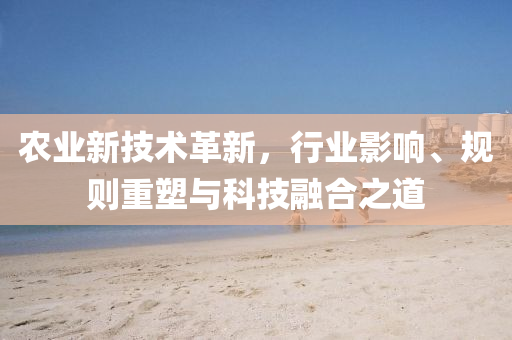 農(nóng)業(yè)新技術(shù)革新，行業(yè)影響、規(guī)則重塑與科技融合之道